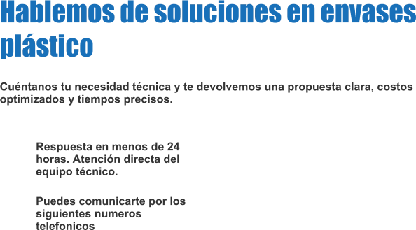 Respuesta en menos de 24 horas. Atención directa del equipo técnico. Puedes comunicarte por los siguientes numeros telefonicos Hablemos de soluciones en envases plástico  Cuéntanos tu necesidad técnica y te devolvemos una propuesta clara, costos optimizados y tiempos precisos.