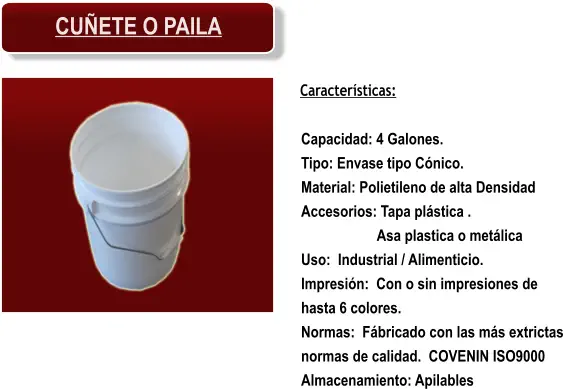Características: Capacidad: 4 Galones. Tipo: Envase tipo Cónico. Material: Polietileno de alta Densidad Accesorios: Tapa plástica . Asa plastica o metálica Uso:  Industrial / Alimenticio. Impresión:  Con o sin impresiones de hasta 6 colores. Normas:  Fábricado con las más extrictas normas de calidad.  COVENIN ISO9000 Almacenamiento: Apilables CUÑETE O PAILA