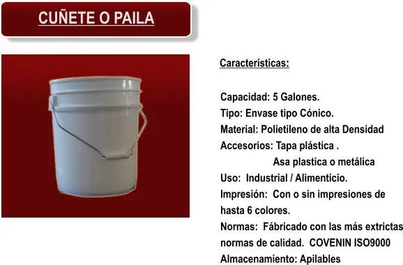 Características: Capacidad: 5 Galones. Tipo: Envase tipo Cónico. Material: Polietileno de alta Densidad Accesorios: Tapa plástica . Asa plastica o metálica Uso:  Industrial / Alimenticio. Impresión:  Con o sin impresiones de hasta 6 colores. Normas:  Fábricado con las más extrictas normas de calidad.  COVENIN ISO9000 Almacenamiento: Apilables CUÑETE O PAILA