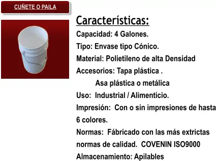Características: Capacidad: 4 Galones. Tipo: Envase tipo Cónico. Material: Polietileno de alta Densidad Accesorios: Tapa plástica . Asa plástica o metálica Uso:  Industrial / Alimenticio. Impresión:  Con o sin impresiones de hasta 6 colores. Normas:  Fábricado con las más extrictas normas de calidad.  COVENIN ISO9000 Almacenamiento: Apilables CUÑETE O PAILA