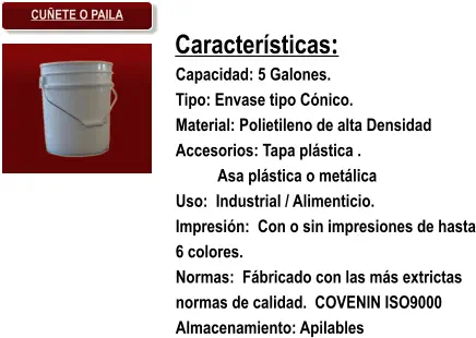 Características: Capacidad: 5 Galones. Tipo: Envase tipo Cónico. Material: Polietileno de alta Densidad Accesorios: Tapa plástica . Asa plástica o metálica Uso:  Industrial / Alimenticio. Impresión:  Con o sin impresiones de hasta 6 colores. Normas:  Fábricado con las más extrictas normas de calidad.  COVENIN ISO9000 Almacenamiento: Apilables CUÑETE O PAILA